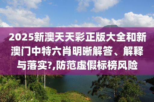 2025新澳天天彩正版大全和新澳门中特六肖明晰解答、解释与落实?,防范虚假标榜风险