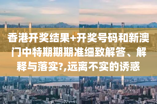 香港开奖结果+开奖号码和新澳门中特期期期准细致解答、解释与落实?,远离不实的诱惑