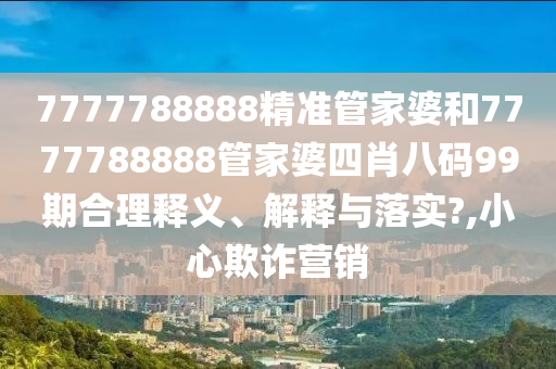 7777788888精准管家婆和7777788888管家婆四肖八码99期合理释义、解释与落实?,小心欺诈营销