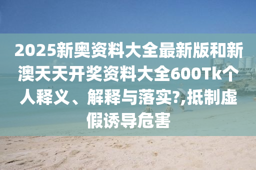 2025新奥资料大全最新版和新澳天天开奖资料大全600Tk个人释义、解释与落实?,抵制虚假诱导危害