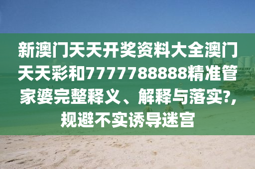 新澳门天天开奖资料大全澳门天天彩和7777788888精准管家婆完整释义、解释与落实?,规避不实诱导迷宫