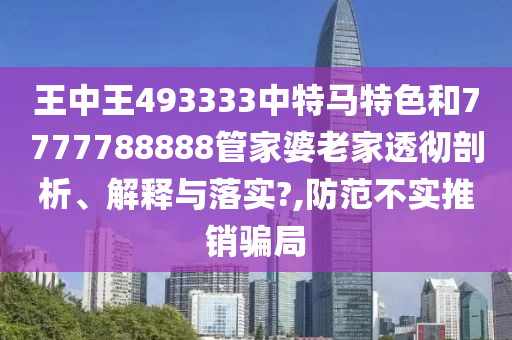 王中王493333中特马特色和7777788888管家婆老家透彻剖析、解释与落实?,防范不实推销骗局