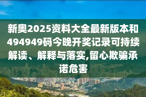 新奥2025资料大全最新版本和494949码今晚开奖记录可持续解读、解释与落实,留心欺骗承诺危害