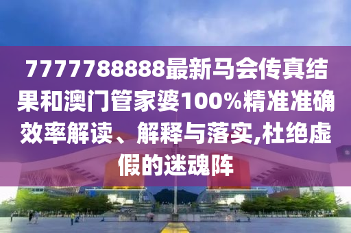 7777788888最新马会传真结果和澳门管家婆100%精准准确效率解读、解释与落实,杜绝虚假的迷魂阵