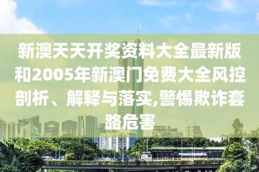 新澳天天开奖资料大全最新版和2005年新澳门免费大全风控剖析、解释与落实,警惕欺诈套路危害