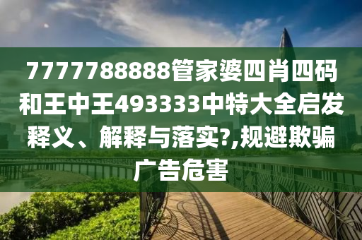 7777788888管家婆四肖四码和王中王493333中特大全启发释义、解释与落实?,规避欺骗广告危害