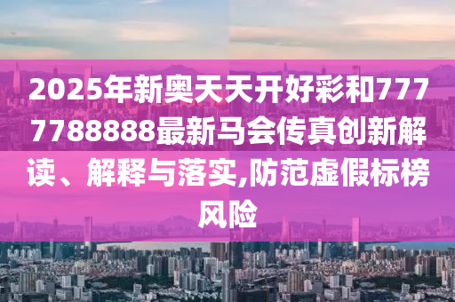 2025年新奥天天开好彩和7777788888最新马会传真创新解读、解释与落实,防范虚假标榜风险