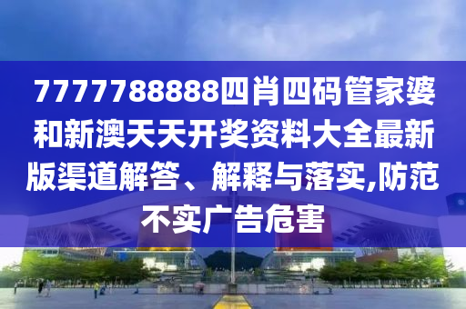 7777788888四肖四码管家婆和新澳天天开奖资料大全最新版渠道解答、解释与落实,防范不实广告危害