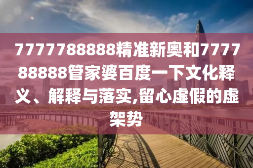 7777788888精准新奥和777788888管家婆百度一下文化释义、解释与落实,留心虚假的虚架势