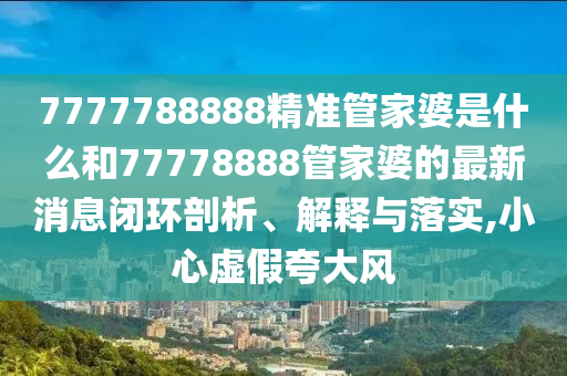 7777788888精准管家婆是什么和77778888管家婆的最新消息闭环剖析、解释与落实,小心虚假夸大风