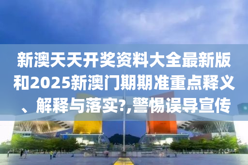 新澳天天开奖资料大全最新版和2025新澳门期期准重点释义、解释与落实?,警惕误导宣传