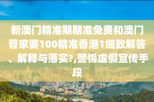 新澳门精准期期准免费和澳门管家婆100精准香港1细致解答、解释与落实?,警惕虚假宣传手段
