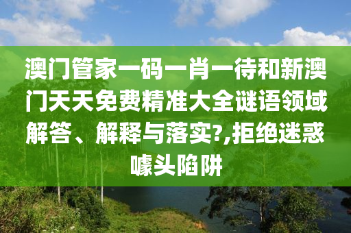 澳门管家一码一肖一待和新澳门天天免费精准大全谜语领域解答、解释与落实?,拒绝迷惑噱头陷阱