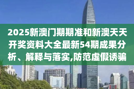 2025新澳门期期准和新澳天天开奖资料大全最新54期成果分析、解释与落实,防范虚假诱骗