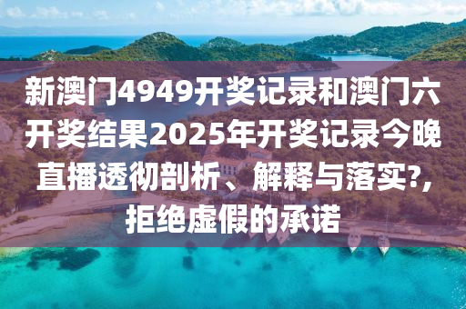 新澳门4949开奖记录和澳门六开奖结果2025年开奖记录今晚直播透彻剖析、解释与落实?,拒绝虚假的承诺