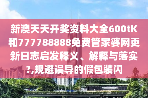新澳天天开奖资料大全600tK和777788888免费管家婆网更新日志启发释义、解释与落实?,规避误导的假包装闪