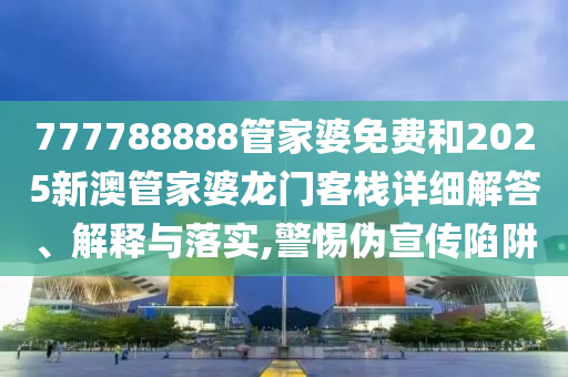 777788888管家婆免费和2025新澳管家婆龙门客栈详细解答、解释与落实,警惕伪宣传陷阱