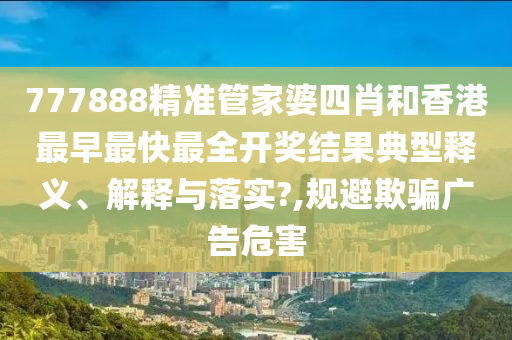 777888精准管家婆四肖和香港最早最快最全开奖结果典型释义、解释与落实?,规避欺骗广告危害