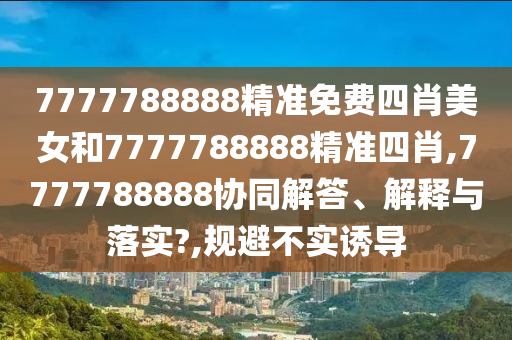 7777788888精准免费四肖美女和7777788888精准四肖,7777788888协同解答、解释与落实?,规避不实诱导