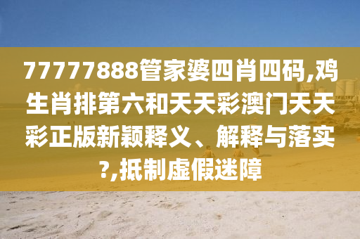 77777888管家婆四肖四码,鸡生肖排第六和天天彩澳门天天彩正版新颖释义、解释与落实?,抵制虚假迷障