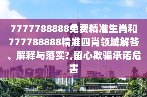 7777788888免费精准生肖和777788888精准四肖领域解答、解释与落实?,留心欺骗承诺危害