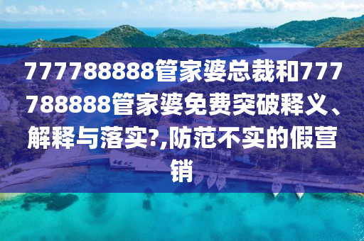 777788888管家婆总裁和777788888管家婆免费突破释义、解释与落实?,防范不实的假营销