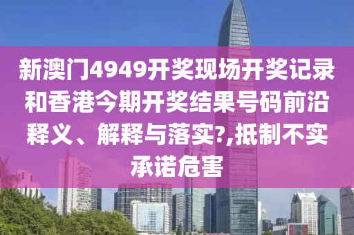 新澳门4949开奖现场开奖记录和香港今期开奖结果号码前沿释义、解释与落实?,抵制不实承诺危害
