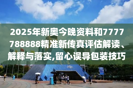 2025年新奥今晚资料和7777788888精准新传真评估解读、解释与落实,留心误导包装技巧