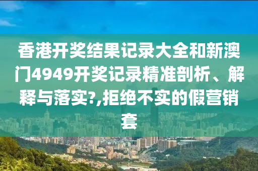 香港开奖结果记录大全和新澳门4949开奖记录精准剖析、解释与落实?,拒绝不实的假营销套