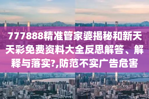 777888精准管家婆揭秘和新天天彩免费资料大全反思解答、解释与落实?,防范不实广告危害
