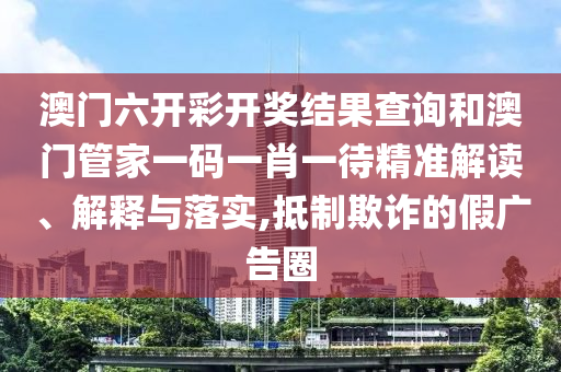 澳门六开彩开奖结果查询和澳门管家一码一肖一待精准解读、解释与落实,抵制欺诈的假广告圈