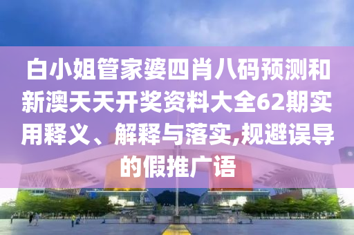 白小姐管家婆四肖八码预测和新澳天天开奖资料大全62期实用释义、解释与落实,规避误导的假推广语