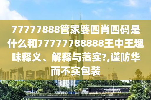 77777888管家婆四肖四码是什么和77777788888王中王趣味释义、解释与落实?,谨防华而不实包装
