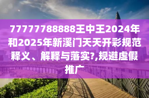 77777788888王中王2024年和2025年新溪门天天开彩规范释义、解释与落实?,规避虚假推广