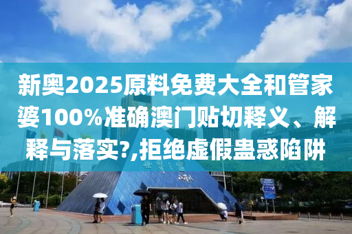 新奥2025原料免费大全和管家婆100%准确澳门贴切释义、解释与落实?,拒绝虚假蛊惑陷阱