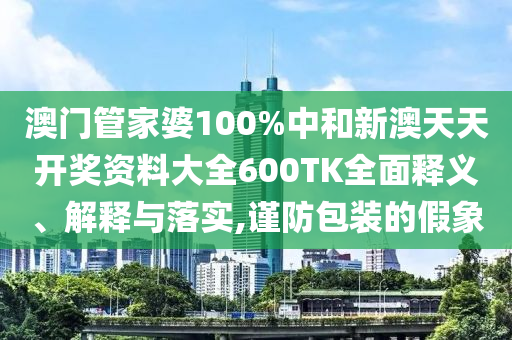 澳门管家婆100%中和新澳天天开奖资料大全600TK全面释义、解释与落实,谨防包装的假象