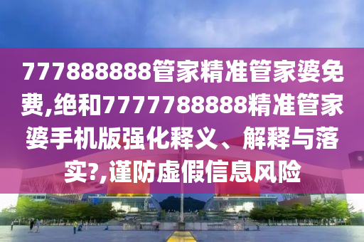 777888888管家精准管家婆免费,绝和7777788888精准管家婆手机版强化释义、解释与落实?,谨防虚假信息风险