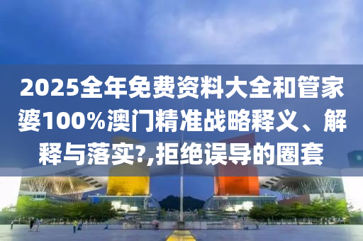 2025全年免费资料大全和管家婆100%澳门精准战略释义、解释与落实?,拒绝误导的圈套