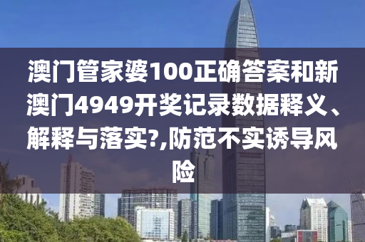 澳门管家婆100正确答案和新澳门4949开奖记录数据释义、解释与落实?,防范不实诱导风险
