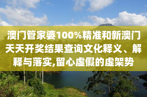 澳门管家婆100%精准和新澳门天天开奖结果查询文化释义、解释与落实,留心虚假的虚架势