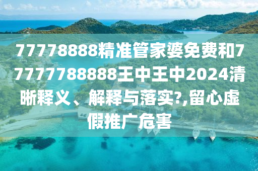 77778888精准管家婆免费和77777788888王中王中2024清晰释义、解释与落实?,留心虚假推广危害