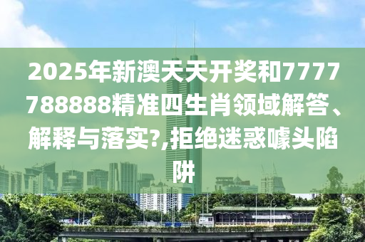 2025年新澳天天开奖和7777788888精准四生肖领域解答、解释与落实?,拒绝迷惑噱头陷阱