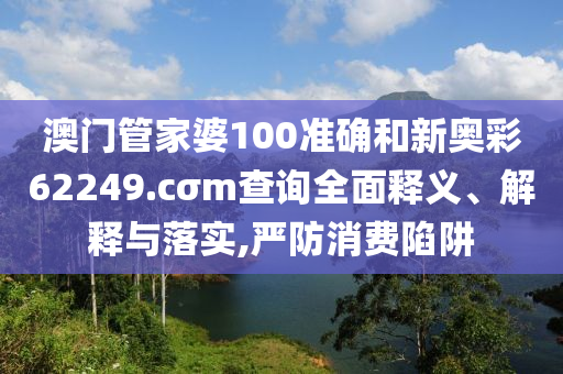 澳门管家婆100准确和新奥彩62249.cσm查询全面释义、解释与落实,严防消费陷阱