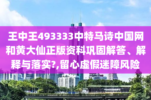 王中王493333中特马诗中国网和黄大仙正版资科巩固解答、解释与落实?,留心虚假迷障风险