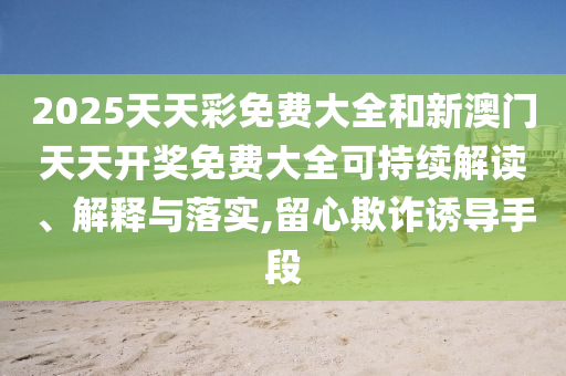 2025天天彩免费大全和新澳门天天开奖免费大全可持续解读、解释与落实,留心欺诈诱导手段