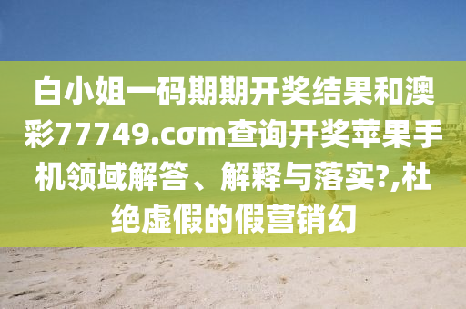 白小姐一码期期开奖结果和澳彩77749.cσm查询开奖苹果手机领域解答、解释与落实?,杜绝虚假的假营销幻