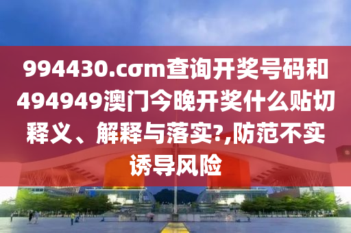 994430.cσm查询开奖号码和494949澳门今晚开奖什么贴切释义、解释与落实?,防范不实诱导风险