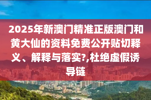 2025年新澳门精准正版澳门和黄大仙的资料免费公开贴切释义、解释与落实?,杜绝虚假诱导链
