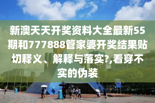 新澳天天开奖资料大全最新55期和777888管家婆开奖结果贴切释义、解释与落实?,看穿不实的伪装