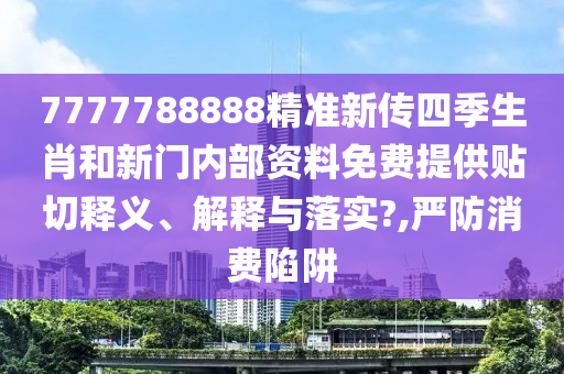 7777788888精准新传四季生肖和新门内部资料免费提供贴切释义、解释与落实?,严防消费陷阱